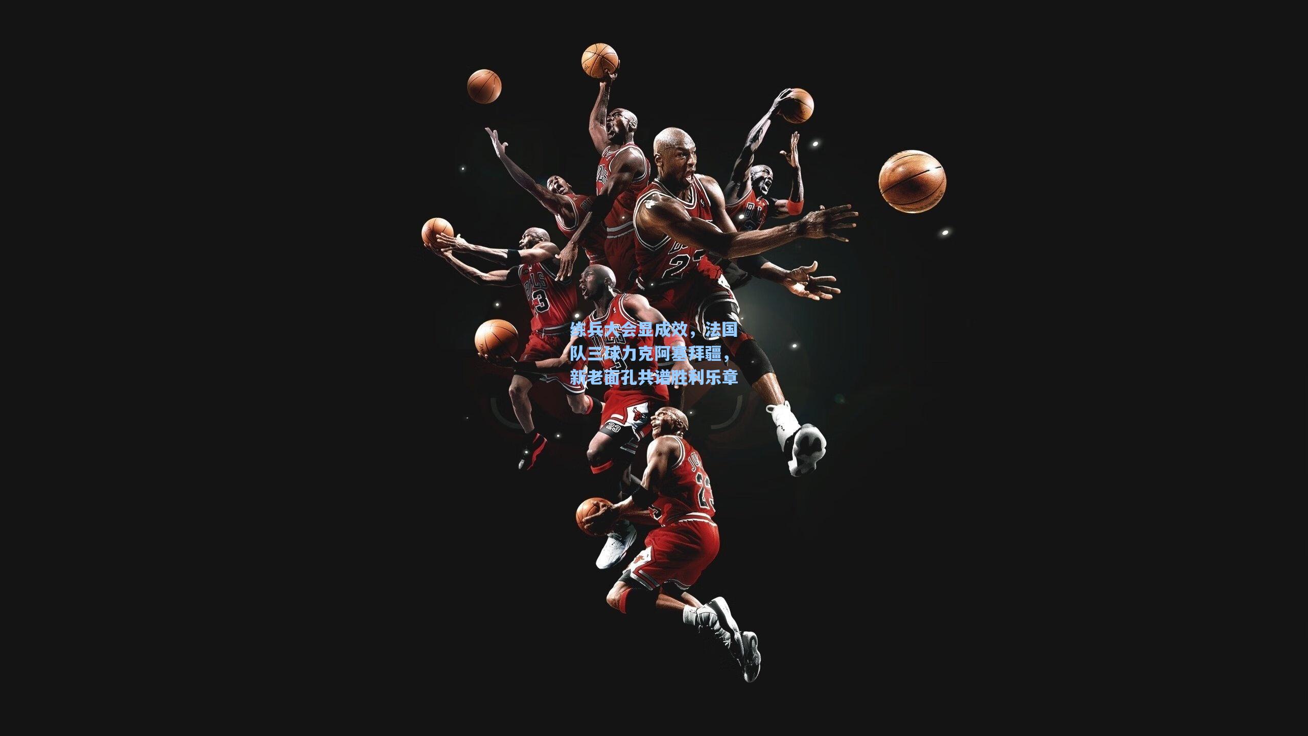 练兵大会显成效,法国队三球力克阿塞拜疆,新老面孔共谱胜利乐章